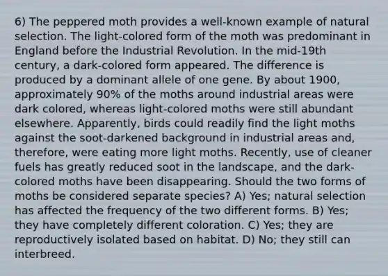 6) The peppered moth provides a well-known example of natural selection. The light-colored form of the moth was predominant in England before the Industrial Revolution. In the mid-19th century, a dark-colored form appeared. The difference is produced by a dominant allele of one gene. By about 1900, approximately 90% of the moths around industrial areas were dark colored, whereas light-colored moths were still abundant elsewhere. Apparently, birds could readily find the light moths against the soot-darkened background in industrial areas and, therefore, were eating more light moths. Recently, use of cleaner fuels has greatly reduced soot in the landscape, and the dark-colored moths have been disappearing. Should the two forms of moths be considered separate species? A) Yes; natural selection has affected the frequency of the two different forms. B) Yes; they have completely different coloration. C) Yes; they are reproductively isolated based on habitat. D) No; they still can interbreed.