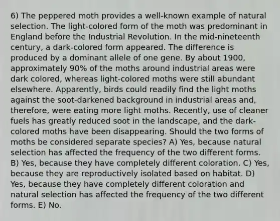 6) The peppered moth provides a well-known example of natural selection. The light-colored form of the moth was predominant in England before the Industrial Revolution. In the mid-nineteenth century, a dark-colored form appeared. The difference is produced by a dominant allele of one gene. By about 1900, approximately 90% of the moths around industrial areas were dark colored, whereas light-colored moths were still abundant elsewhere. Apparently, birds could readily find the light moths against the soot-darkened background in industrial areas and, therefore, were eating more light moths. Recently, use of cleaner fuels has greatly reduced soot in the landscape, and the dark-colored moths have been disappearing. Should the two forms of moths be considered separate species? A) Yes, because natural selection has affected the frequency of the two different forms. B) Yes, because they have completely different coloration. C) Yes, because they are reproductively isolated based on habitat. D) Yes, because they have completely different coloration and natural selection has affected the frequency of the two different forms. E) No.