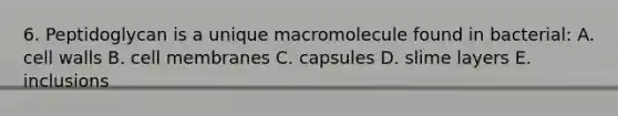 6. Peptidoglycan is a unique macromolecule found in bacterial: A. cell walls B. cell membranes C. capsules D. slime layers E. inclusions