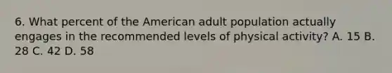 6. What percent of the American adult population actually engages in the recommended levels of physical activity? A. 15 B. 28 C. 42 D. 58