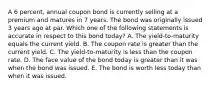 A 6 percent, annual coupon bond is currently selling at a premium and matures in 7 years. The bond was originally issued 3 years ago at par. Which one of the following statements is accurate in respect to this bond today? A. The yield-to-maturity equals the current yield. B. The coupon rate is greater than the current yield. C. The yield-to-maturity is less than the coupon rate. D. The face value of the bond today is greater than it was when the bond was issued. E. The bond is worth less today than when it was issued.