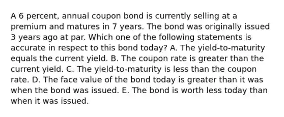 A 6 percent, annual coupon bond is currently selling at a premium and matures in 7 years. The bond was originally issued 3 years ago at par. Which one of the following statements is accurate in respect to this bond today? A. The yield-to-maturity equals the current yield. B. The coupon rate is greater than the current yield. C. The yield-to-maturity is less than the coupon rate. D. The face value of the bond today is greater than it was when the bond was issued. E. The bond is worth less today than when it was issued.