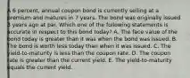 A 6 percent, annual coupon bond is currently selling at a premium and matures in 7 years. The bond was originally issued 3 years ago at par. Which one of the following statements is accurate in respect to this bond today? A. The face value of the bond today is greater than it was when the bond was issued. B. The bond is worth less today than when it was issued. C. The yield-to-maturity is less than the coupon rate. D. The coupon rate is greater than the current yield. E. The yield-to-maturity equals the current yield.