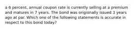 a 6 percent, annual coupon rate is currently selling at a premium and matures in 7 years. The bond was origionally issued 3 years ago at par. Which one of the following statements is accurate in respect to this bond today?