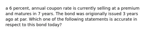 a 6 percent, annual coupon rate is currently selling at a premium and matures in 7 years. The bond was origionally issued 3 years ago at par. Which one of the following statements is accurate in respect to this bond today?