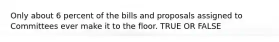 Only about 6 percent of the bills and proposals assigned to Committees ever make it to the floor. TRUE OR FALSE