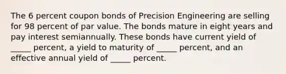 The 6 percent coupon bonds of Precision Engineering are selling for 98 percent of par value. The bonds mature in eight years and pay interest semiannually. These bonds have current yield of _____ percent, a yield to maturity of _____ percent, and an effective annual yield of _____ percent.