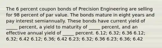 The 6 percent coupon bonds of Precision Engineering are selling for 98 percent of par value. The bonds mature in eight years and pay interest semiannually. These bonds have current yield of _____ percent, a yield to maturity of _____ percent, and an effective annual yield of _____ percent. 6.12; 6.32; 6.36 6.12; 6.32; 6.42 6.12; 6.36; 6.42 6.23; 6.32; 6.36 6.23; 6.36; 6.42