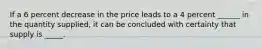 If a 6 percent decrease in the price leads to a 4 percent ______ in the quantity supplied, it can be concluded with certainty that supply is _____.