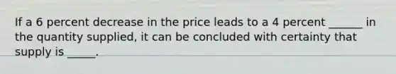 If a 6 percent decrease in the price leads to a 4 percent ______ in the quantity supplied, it can be concluded with certainty that supply is _____.