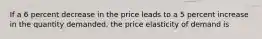 If a 6 percent decrease in the price leads to a 5 percent increase in the quantity demanded, the price elasticity of demand is