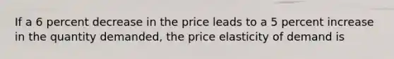 If a 6 percent decrease in the price leads to a 5 percent increase in the quantity demanded, the price elasticity of demand is