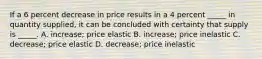 If a 6 percent decrease in price results in a 4 percent _____ in quantity supplied, it can be concluded with certainty that supply is _____. A. increase; price elastic B. increase; price inelastic C. decrease; price elastic D. decrease; price inelastic