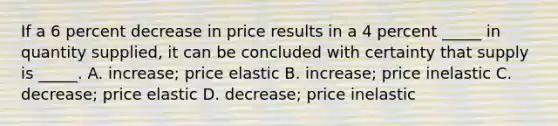 If a 6 percent decrease in price results in a 4 percent _____ in quantity supplied, it can be concluded with certainty that supply is _____. A. increase; price elastic B. increase; price inelastic C. decrease; price elastic D. decrease; price inelastic