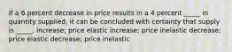 If a 6 percent decrease in price results in a 4 percent _____ in quantity supplied, it can be concluded with certainty that supply is _____. increase; price elastic increase; price inelastic decrease; price elastic decrease; price inelastic