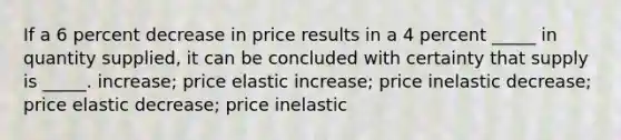 If a 6 percent decrease in price results in a 4 percent _____ in quantity supplied, it can be concluded with certainty that supply is _____. increase; price elastic increase; price inelastic decrease; price elastic decrease; price inelastic