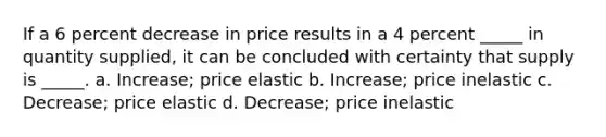 If a 6 percent decrease in price results in a 4 percent _____ in quantity supplied, it can be concluded with certainty that supply is _____. a. Increase; price elastic b. Increase; price inelastic c. Decrease; price elastic d. Decrease; price inelastic