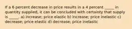 If a 6 percent decrease in price results in a 4 percent _____ in quantity supplied, it can be concluded with certainty that supply is _____. a) increase; price elastic b) increase; price inelastic c) decrease; price elastic d) decrease; price inelastic