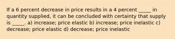 If a 6 percent decrease in price results in a 4 percent _____ in quantity supplied, it can be concluded with certainty that supply is _____. a) increase; price elastic b) increase; price inelastic c) decrease; price elastic d) decrease; price inelastic