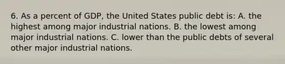 6. As a percent of GDP, the United States public debt is: A. the highest among major industrial nations. B. the lowest among major industrial nations. C. lower than the public debts of several other major industrial nations.