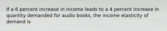 If a 6 percent increase in income leads to a 4 percent increase in quantity demanded for audio books, the income elasticity of demand is