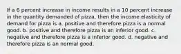 If a 6 percent increase in income results in a 10 percent increase in the quantity demanded of pizza, then the income elasticity of demand for pizza is a. positive and therefore pizza is a normal good. b. positive and therefore pizza is an inferior good. c. negative and therefore pizza is a inferior good. d. negative and therefore pizza is an normal good.