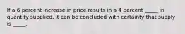 If a 6 percent increase in price results in a 4 percent _____ in quantity supplied, it can be concluded with certainty that supply is _____.