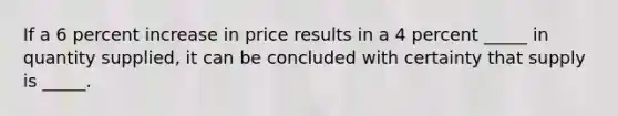 If a 6 percent increase in price results in a 4 percent _____ in quantity supplied, it can be concluded with certainty that supply is _____.