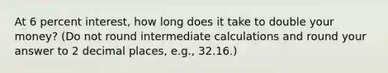 At 6 percent interest, how long does it take to double your money? (Do not round intermediate calculations and round your answer to 2 decimal places, e.g., 32.16.)