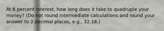 At 6 percent interest, how long does it take to quadruple your money? (Do not round intermediate calculations and round your answer to 2 decimal places, e.g., 32.16.)