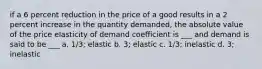 if a 6 percent reduction in the price of a good results in a 2 percent increase in the quantity demanded, the absolute value of the price elasticity of demand coefficient is ___ and demand is said to be ___ a. 1/3; elastic b. 3; elastic c. 1/3; inelastic d. 3; inelastic