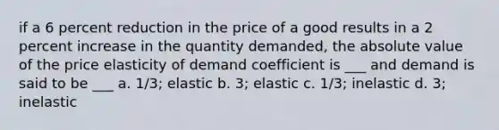 if a 6 percent reduction in the price of a good results in a 2 percent increase in the quantity demanded, the absolute value of the price elasticity of demand coefficient is ___ and demand is said to be ___ a. 1/3; elastic b. 3; elastic c. 1/3; inelastic d. 3; inelastic