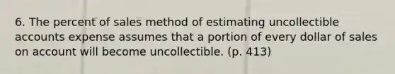 6. The percent of sales method of estimating uncollectible accounts expense assumes that a portion of every dollar of sales on account will become uncollectible. (p. 413)