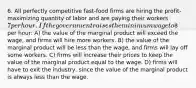 6. All perfectly competitive fast-food firms are hiring the profit-maximizing quantity of labor and are paying their workers 7 per hour. If the government raises the minimum wage to8 per hour: A) the value of the marginal product will exceed the wage, and firms will hire more workers. B) the value of the marginal product will be less than the wage, and firms will lay off some workers. C) firms will increase their prices to keep the value of the marginal product equal to the wage. D) firms will have to exit the industry, since the value of the marginal product is always less than the wage.