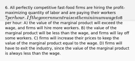 6. All perfectly competitive fast-food firms are hiring the profit-maximizing quantity of labor and are paying their workers 7 per hour. If the government raises the minimum wage to8 per hour: A) the value of the marginal product will exceed the wage, and firms will hire more workers. B) the value of the marginal product will be <a href='https://www.questionai.com/knowledge/k7BtlYpAMX-less-than' class='anchor-knowledge'>less than</a> the wage, and firms will lay off some workers. C) firms will increase their prices to keep the value of the marginal product equal to the wage. D) firms will have to exit the industry, since the value of the marginal product is always less than the wage.