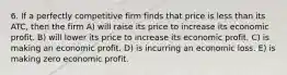 6. If a perfectly competitive firm finds that price is less than its ATC, then the firm A) will raise its price to increase its economic profit. B) will lower its price to increase its economic profit. C) is making an economic profit. D) is incurring an economic loss. E) is making zero economic profit.