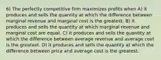 6) The perfectly competitive firm maximizes profits when A) it produces and sells the quantity at which the difference between marginal revenue and marginal cost is the greatest. B) it produces and sells the quantity at which marginal revenue and marginal cost are equal. C) it produces and sells the quantity at which the difference between average revenue and average cost is the greatest. D) it produces and sells the quantity at which the difference between price and average cost is the greatest.