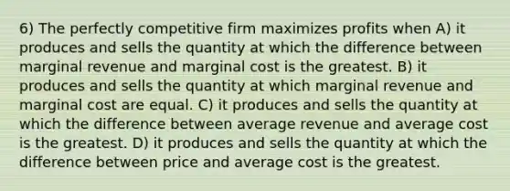 6) The perfectly competitive firm maximizes profits when A) it produces and sells the quantity at which the difference between marginal revenue and marginal cost is the greatest. B) it produces and sells the quantity at which marginal revenue and marginal cost are equal. C) it produces and sells the quantity at which the difference between average revenue and average cost is the greatest. D) it produces and sells the quantity at which the difference between price and average cost is the greatest.