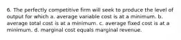 6. The perfectly competitive firm will seek to produce the level of output for which a. average variable cost is at a minimum. b. average total cost is at a minimum. c. average fixed cost is at a minimum. d. marginal cost equals marginal revenue.