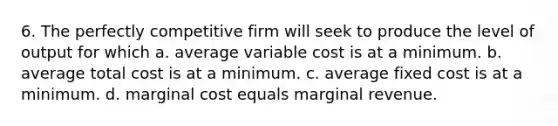 6. The perfectly competitive firm will seek to produce the level of output for which a. average variable cost is at a minimum. b. average total cost is at a minimum. c. average fixed cost is at a minimum. d. marginal cost equals marginal revenue.