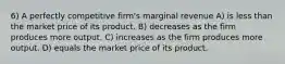 6) A perfectly competitive firm's marginal revenue A) is less than the market price of its product. B) decreases as the firm produces more output. C) increases as the firm produces more output. D) equals the market price of its product.