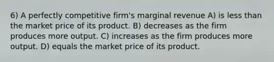 6) A perfectly competitive firm's marginal revenue A) is less than the market price of its product. B) decreases as the firm produces more output. C) increases as the firm produces more output. D) equals the market price of its product.