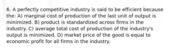 6. A perfectly competitive industry is said to be efficient because the: A) marginal cost of production of the last unit of output is minimized. B) product is standardized across firms in the industry. C) average total cost of production of the industry's output is minimized. D) market price of the good is equal to economic profit for all firms in the industry.