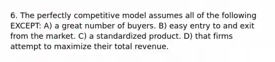 6. The perfectly competitive model assumes all of the following EXCEPT: A) a great number of buyers. B) easy entry to and exit from the market. C) a standardized product. D) that firms attempt to maximize their total revenue.