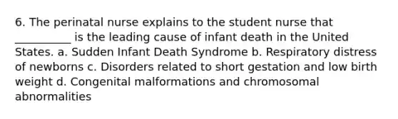 6. The perinatal nurse explains to the student nurse that __________ is the leading cause of infant death in the United States. a. Sudden Infant Death Syndrome b. Respiratory distress of newborns c. Disorders related to short gestation and low birth weight d. Congenital malformations and chromosomal abnormalities