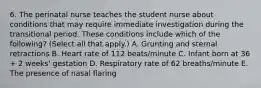 6. The perinatal nurse teaches the student nurse about conditions that may require immediate investigation during the transitional period. These conditions include which of the following? (Select all that apply.) A. Grunting and sternal retractions B. Heart rate of 112 beats/minute C. Infant born at 36 + 2 weeks' gestation D. Respiratory rate of 62 breaths/minute E. The presence of nasal flaring