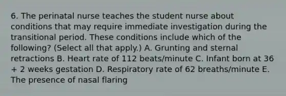 6. The perinatal nurse teaches the student nurse about conditions that may require immediate investigation during the transitional period. These conditions include which of the following? (Select all that apply.) A. Grunting and sternal retractions B. Heart rate of 112 beats/minute C. Infant born at 36 + 2 weeks gestation D. Respiratory rate of 62 breaths/minute E. The presence of nasal flaring