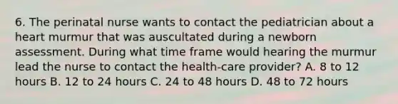 6. The perinatal nurse wants to contact the pediatrician about a heart murmur that was auscultated during a newborn assessment. During what time frame would hearing the murmur lead the nurse to contact the health-care provider? A. 8 to 12 hours B. 12 to 24 hours C. 24 to 48 hours D. 48 to 72 hours