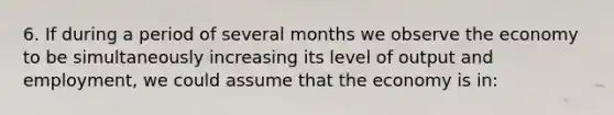 6. If during a period of several months we observe the economy to be simultaneously increasing its level of output and employment, we could assume that the economy is in: