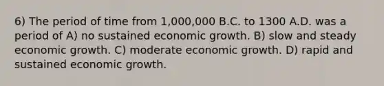 6) The period of time from 1,000,000 B.C. to 1300 A.D. was a period of A) no sustained economic growth. B) slow and steady economic growth. C) moderate economic growth. D) rapid and sustained economic growth.